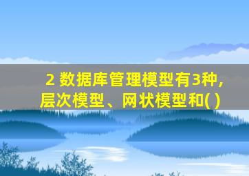 2 数据库管理模型有3种,层次模型、网状模型和( )